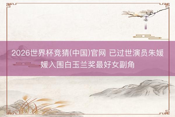 2026世界杯竞猜(中国)官网 已过世演员朱媛媛入围白玉兰奖最好女副角