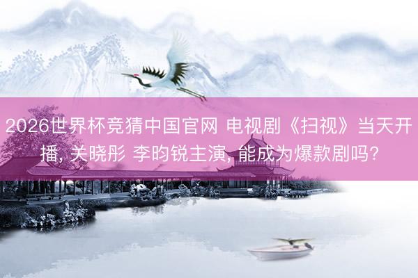 2026世界杯竞猜中国官网 电视剧《扫视》当天开播， 关晓彤 李昀锐主演， 能成为爆款剧吗?