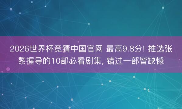 2026世界杯竞猜中国官网 最高9.8分! 推选张黎握导的10部必看剧集， 错过一部皆缺憾