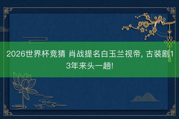 2026世界杯竞猜 肖战提名白玉兰视帝， 古装剧13年来头一趟!