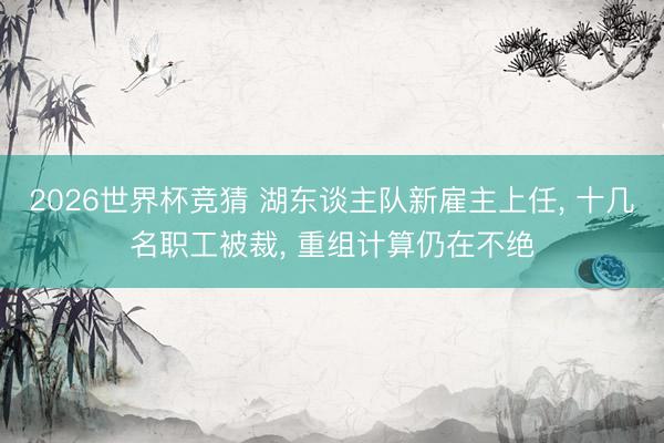 2026世界杯竞猜 湖东谈主队新雇主上任， 十几名职工被裁， 重组计算仍在不绝