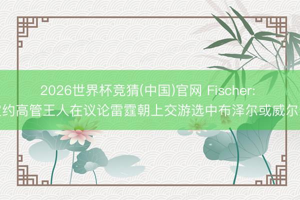 2026世界杯竞猜(中国)官网 Fischer: 定约高管王人在议论雷霆朝上交游选中布泽尔或威尔逊