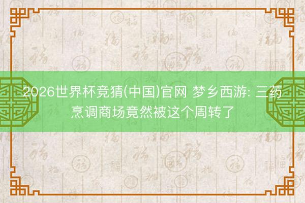 2026世界杯竞猜(中国)官网 梦乡西游: 三药烹调商场竟然被这个周转了