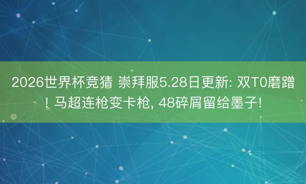 2026世界杯竞猜 崇拜服5.28日更新: 双T0磨蹭! 马超连枪变卡枪， 48碎屑留给墨子!