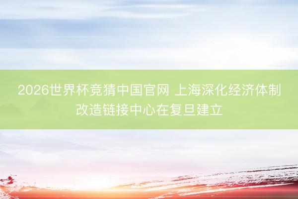 2026世界杯竞猜中国官网 上海深化经济体制改造链接中心在复旦建立