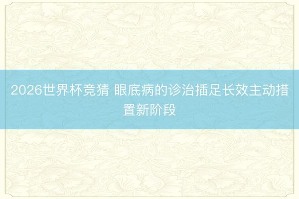2026世界杯竞猜 眼底病的诊治插足长效主动措置新阶段