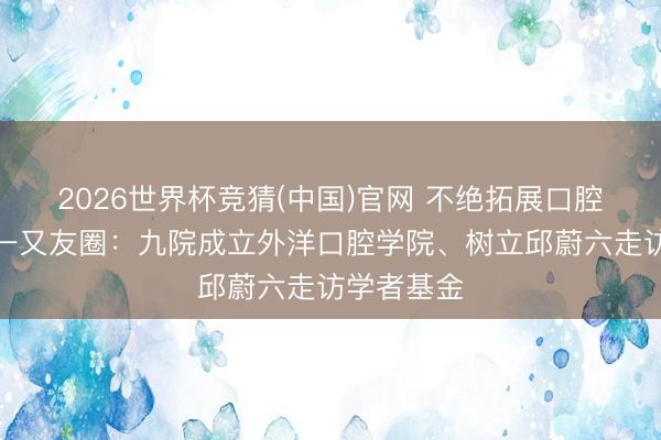 2026世界杯竞猜(中国)官网 不绝拓展口腔医学外洋一又友圈：九院成立外洋口腔学院、树立邱蔚六走访学者基金