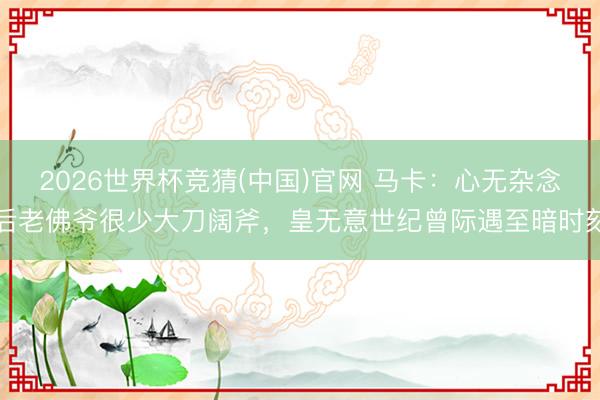 2026世界杯竞猜(中国)官网 马卡：心无杂念后老佛爷很少大刀阔斧，皇无意世纪曾际遇至暗时刻