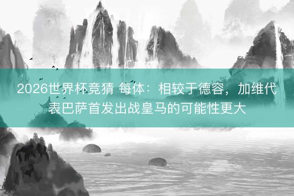 2026世界杯竞猜 每体：相较于德容，加维代表巴萨首发出战皇马的可能性更大