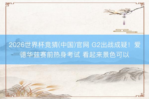 2026世界杯竞猜(中国)官网 G2出战成疑！爱德华兹赛前热身考试 看起来景色可以