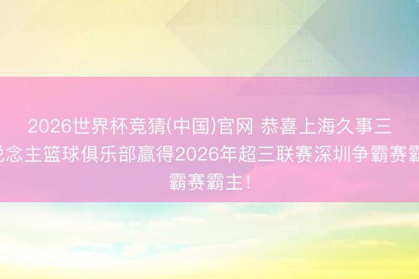 2026世界杯竞猜(中国)官网 恭喜上海久事三东说念主篮球俱乐部赢得2026年超三联赛深圳争霸赛霸主！
