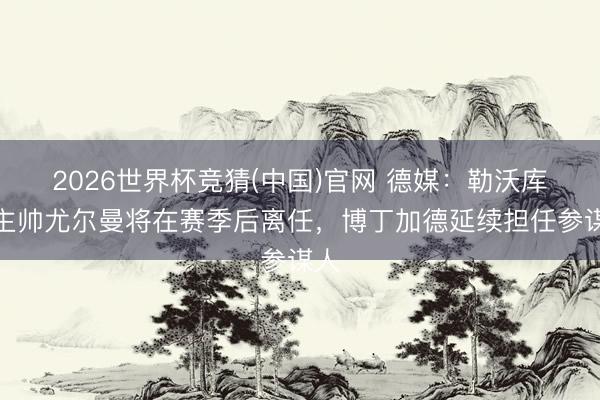 2026世界杯竞猜(中国)官网 德媒：勒沃库森主帅尤尔曼将在赛季后离任，博丁加德延续担任参谋人