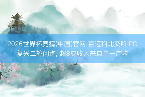 2026世界杯竞猜(中国)官网 百迈科北交所IPO复兴二轮问询， 超8成收入来自单一产物