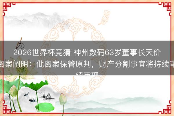 2026世界杯竞猜 神州数码63岁董事长天价仳离案阐明：仳离案保管原判，财产分割事宜将持续审理