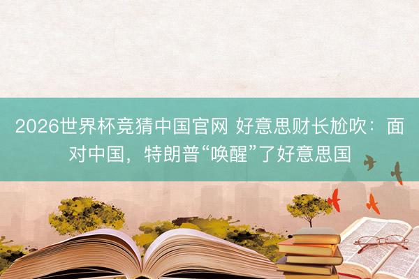 2026世界杯竞猜中国官网 好意思财长尬吹：面对中国，特朗普“唤醒”了好意思国