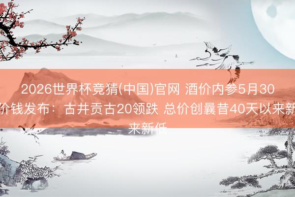 2026世界杯竞猜(中国)官网 酒价内参5月30日价钱发布：古井贡古20领跌 总价创曩昔40天以来新低