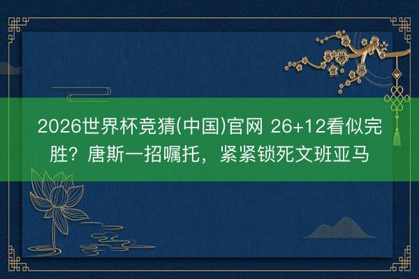 2026世界杯竞猜(中国)官网 26+12看似完胜？唐斯一招嘱托，紧紧锁死文班亚马