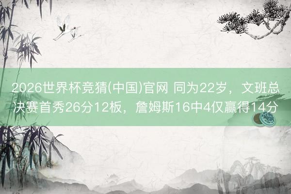 2026世界杯竞猜(中国)官网 同为22岁，文班总决赛首秀26分12板，詹姆斯16中4仅赢得14分