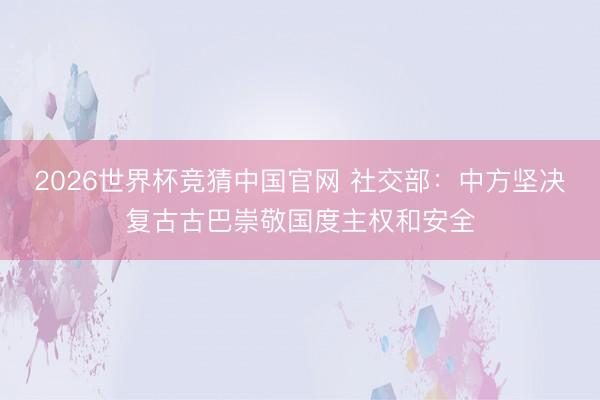 2026世界杯竞猜中国官网 社交部:中方坚决复古古巴崇敬国度主权和安全