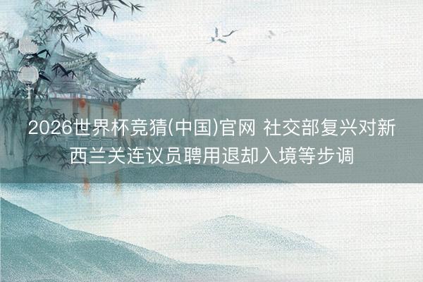 2026世界杯竞猜(中国)官网 社交部复兴对新西兰关连议员聘用退却入境等步调