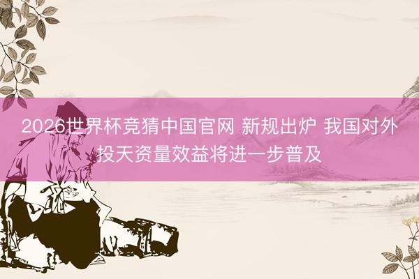 2026世界杯竞猜中国官网 新规出炉 我国对外投天资量效益将进一步普及