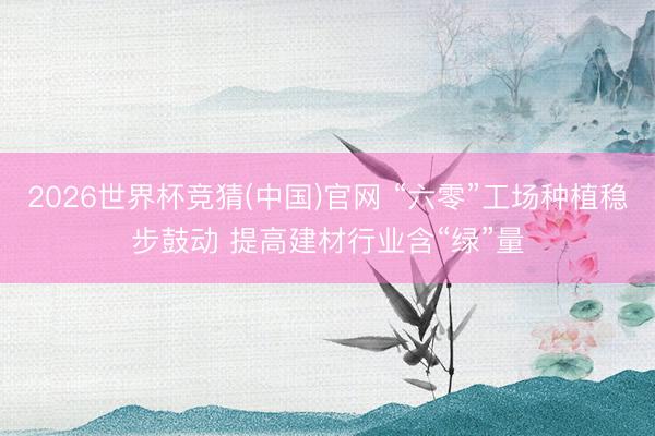 2026世界杯竞猜(中国)官网 “六零”工场种植稳步鼓动 提高建材行业含“绿”量