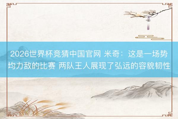 2026世界杯竞猜中国官网 米奇：这是一场势均力敌的比赛 两队王人展现了弘远的容貌韧性