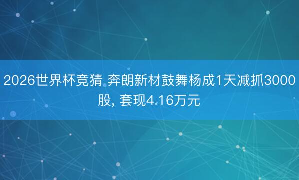 2026世界杯竞猜 奔朗新材鼓舞杨成1天减抓3000股， 套现4.16万元