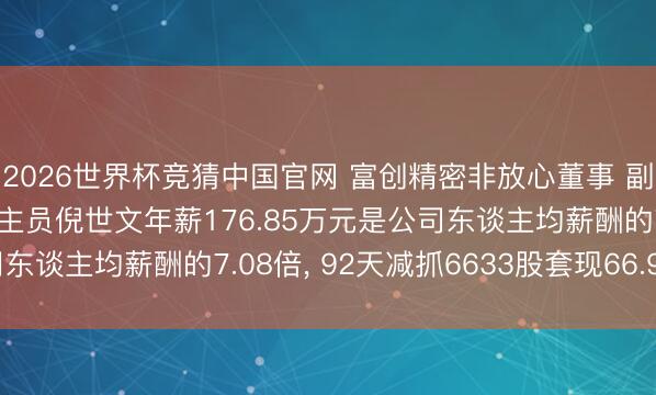 2026世界杯竞猜中国官网 富创精密非放心董事 副总司理 中枢技巧东谈主员倪世文年薪176.85万元是公司东谈主均薪酬的7.08倍， 92天减抓6633股套现66.99万元