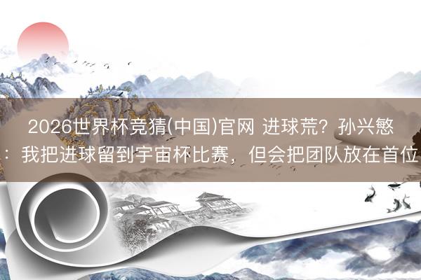 2026世界杯竞猜(中国)官网 进球荒?孙兴慜:我把进球留到宇宙杯比赛,但会把团队放在首位