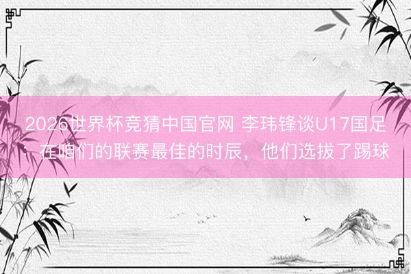 2026世界杯竞猜中国官网 李玮锋谈U17国足：在咱们的联赛最佳的时辰，他们选拔了踢球