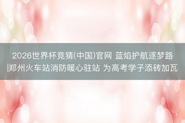 2026世界杯竞猜(中国)官网 蓝焰护航逐梦路|郑州火车站消防暖心驻站 为高考学子添砖加瓦