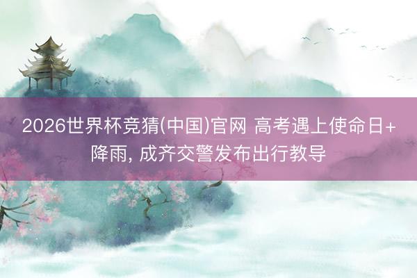 2026世界杯竞猜(中国)官网 高考遇上使命日+降雨, 成齐交警发布出行教导