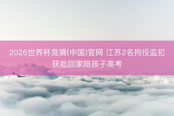 2026世界杯竞猜(中国)官网 江苏2名拘役监犯获批回家陪孩子高考