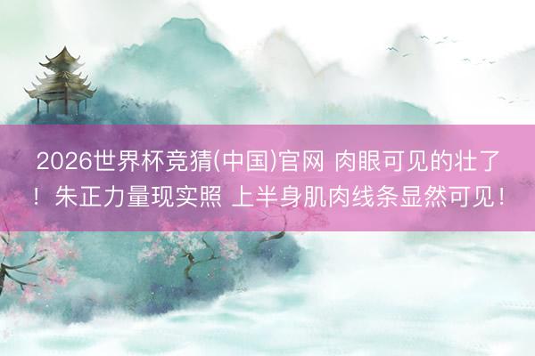 2026世界杯竞猜(中国)官网 肉眼可见的壮了！朱正力量现实照 上半身肌肉线条显然可见！