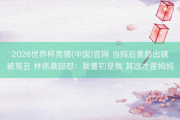 2026世界杯竞猜(中国)官网 当妈后素颜出镜被骂丑 林依晨回怼：我最初是我 其次才是姆妈