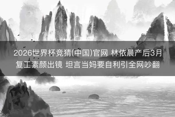 2026世界杯竞猜(中国)官网 林依晨产后3月复工素颜出镜 坦言当妈要自利引全网吵翻
