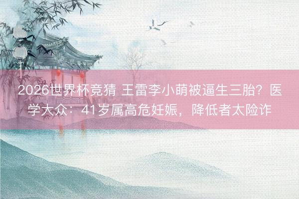 2026世界杯竞猜 王雷李小萌被逼生三胎？医学大众：41岁属高危妊娠，降低者太险诈