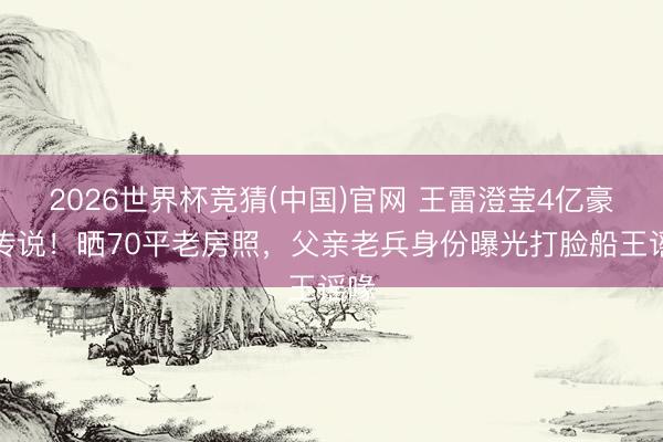 2026世界杯竞猜(中国)官网 王雷澄莹4亿豪宅传说！晒70平老房照，父亲老兵身份曝光打脸船王谣喙