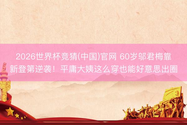 2026世界杯竞猜(中国)官网 60岁邬君梅靠新登第逆袭！平庸大姨这么穿也能好意思出圈
