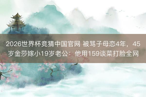 2026世界杯竞猜中国官网 被骂子母恋4年，45岁金莎嫁小19岁老公：他用159谈菜打脸全网