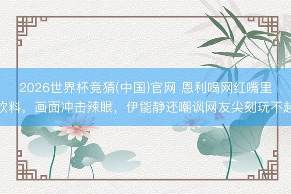 2026世界杯竞猜(中国)官网 恩利喝网红嘴里饮料，画面冲击辣眼，伊能静还嘲讽网友尖刻玩不起