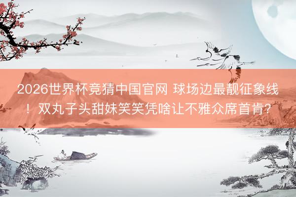2026世界杯竞猜中国官网 球场边最靓征象线！双丸子头甜妹笑笑凭啥让不雅众席首肯？