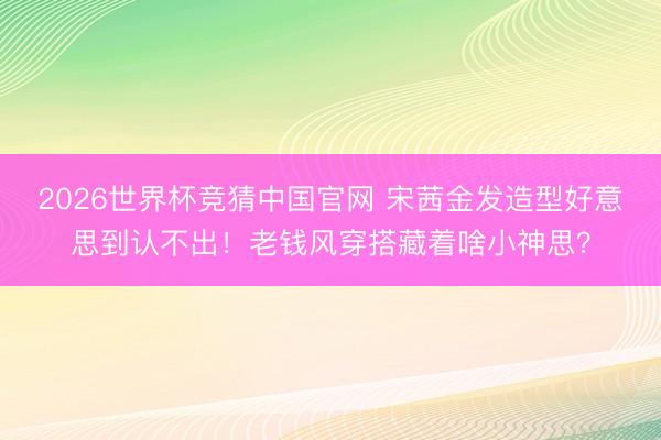 2026世界杯竞猜中国官网 宋茜金发造型好意思到认不出！老钱风穿搭藏着啥小神思？