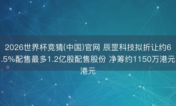 2026世界杯竞猜(中国)官网 辰罡科技拟折让约6.5%配售最多1.2亿股配售股份 净筹约1150万港元