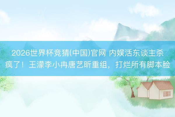 2026世界杯竞猜(中国)官网 内娱活东谈主杀疯了!王濛李小冉唐艺昕重组,打烂所有脚本脸