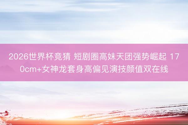 2026世界杯竞猜 短剧圈高妹天团强势崛起 170cm+女神龙套身高偏见演技颜值双在线