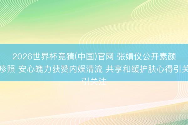 2026世界杯竞猜(中国)官网 张婧仪公开素颜红疹照 安心魄力获赞内娱清流 共享和缓护肤心得引关注