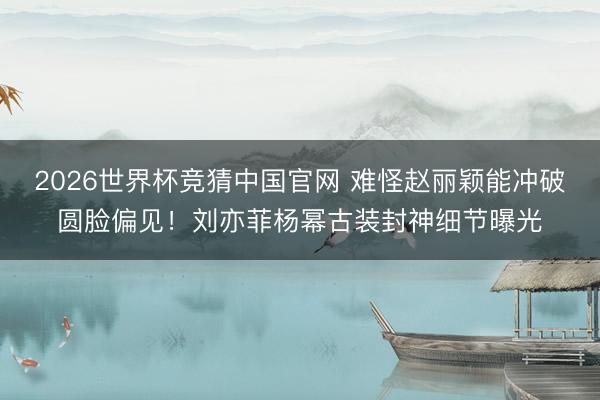 2026世界杯竞猜中国官网 难怪赵丽颖能冲破圆脸偏见！刘亦菲杨幂古装封神细节曝光