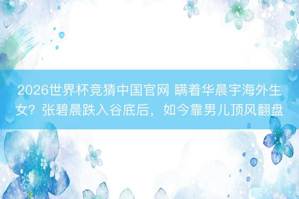 2026世界杯竞猜中国官网 瞒着华晨宇海外生女？张碧晨跌入谷底后，如今靠男儿顶风翻盘